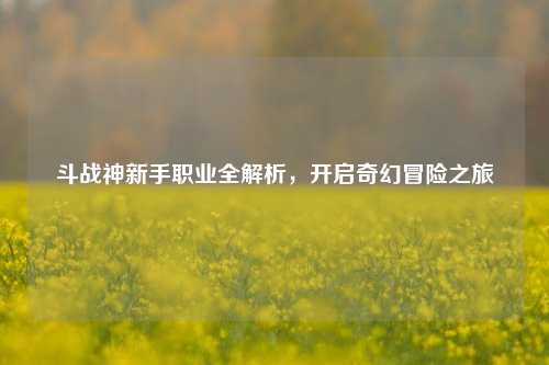 斗战神新手职业全解析，开启奇幻冒险之旅