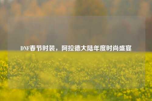 DNF春节时装,阿拉德大陆年度时尚盛宴