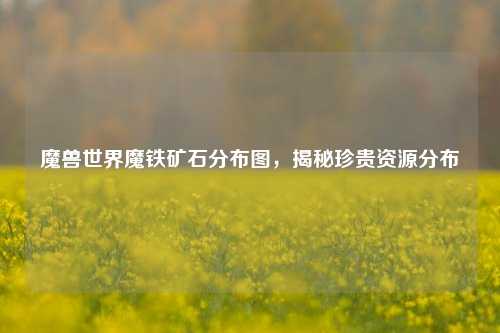 魔兽世界魔铁矿石分布图，揭秘珍贵资源分布