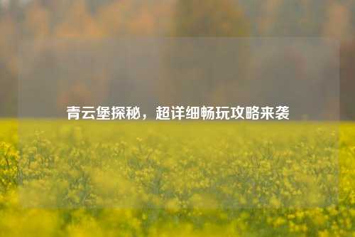 青云堡探秘,超详细畅玩攻略来袭
